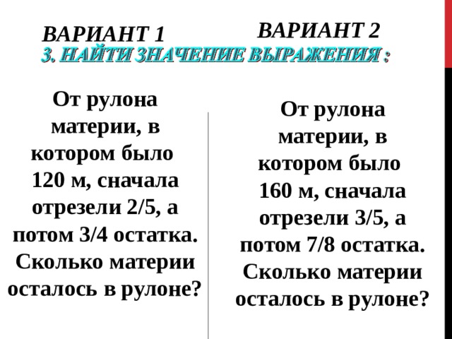ВАРИАНТ 2 ВАРИАНТ 1 От рулона материи, в котором было 120 м, сначала отрезели 2/5, а потом 3/4 остатка. Сколько материи осталось в рулоне? От рулона материи, в котором было 160 м, сначала отрезели 3/5, а потом 7/8 остатка. Сколько материи осталось в рулоне? 