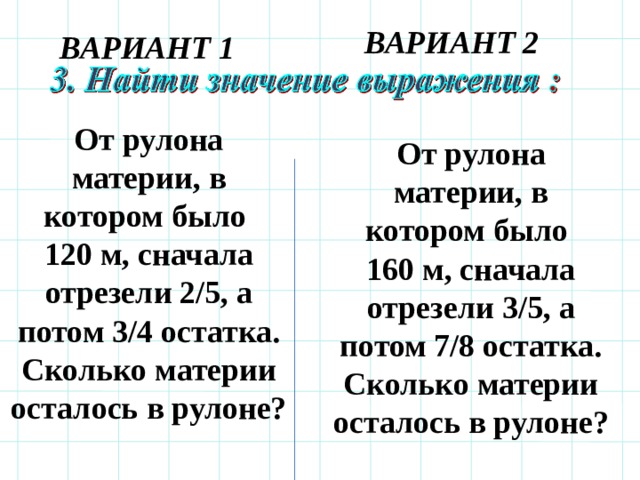 ВАРИАНТ 2 ВАРИАНТ 1 От рулона материи, в котором было 120 м, сначала отрезели 2/5, а потом 3/4 остатка. Сколько материи осталось в рулоне? От рулона материи, в котором было 160 м, сначала отрезели 3/5, а потом 7/8 остатка. Сколько материи осталось в рулоне?  