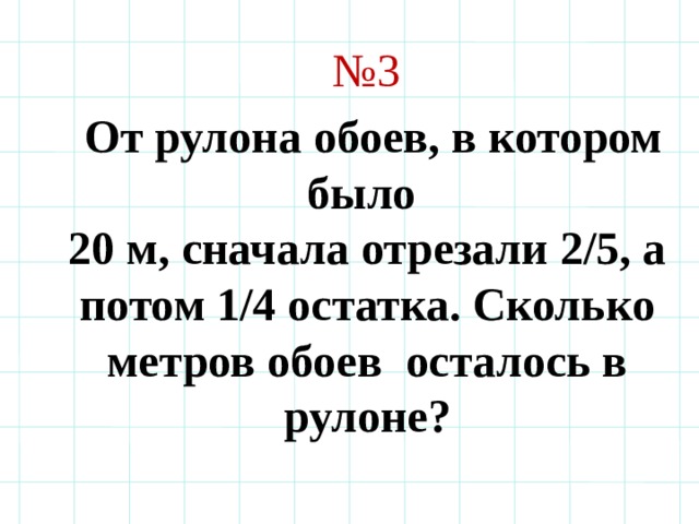 № 3  От рулона обоев, в котором было 20 м, сначала отрезали 2/5, а потом 1/4 остатка. Сколько метров обоев осталось в рулоне? 