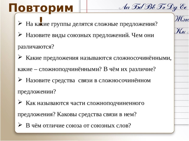 Повторим!  На какие группы делятся сложные предложения?  Назовите виды союзных предложений. Чем они различаются?  Какие предложения называются сложносочинёнными, какие – сложноподчинёнными? В чём их различие?  Назовите средства связи в сложносочинённом предложении?  Как называются части сложноподчиненного предложения? Каковы средства связи в нем?  В чём отличие союза от союзных слов? 