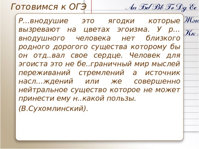 Готовимся к ОГЭ Р…внодушие это ягодки которые вызревают на цветах эгоизма. У р…внодушного человека нет близкого родного дорогого существа которому бы он отд..вал свое сердце. Человек для эгоиста это не бе..граничный мир мыслей переживаний стремлений а источник насл…ждений или же совершенно нейтральное существо которое не может принести ему н..какой пользы. (В.Сухомлинский). 