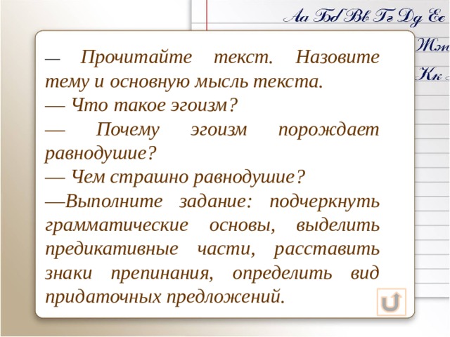 ― Прочитайте текст. Назовите тему и основную мысль текста. ― Что такое эгоизм? ― Почему эгоизм порождает равнодушие? ― Чем страшно равнодушие? ― Выполните задание: подчеркнуть грамматические основы, выделить предикативные части, расставить знаки препинания, определить вид придаточных предложений. 