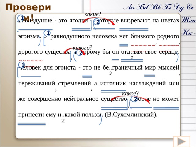Проверим! какие ? Равнодушие - это ягодки которые вызревают на цветах эгоизма. У равнодушного человека нет близкого родного дорогого существа которому бы он отд..вал свое сердце. Человек для эгоиста - это не бе..граничный мир мыслей переживаний стремлений а источник наслаждений или же совершенно нейтральное существо которое не может принести ему н..какой пользы. (В.Сухомлинский). 1 2 , 1 , , ~~~~~~~~~~ ~~~~~~~~ какого ? 2 , а ~~~~~~~~~~ 1 з , , , какое ? 2 , и 