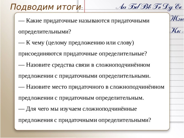 Подводим итоги : ― Какие придаточные называются придаточными определительными? ― К чему (целому предложению или слову) присоединяются придаточные определительные? ― Назовите средства связи в сложноподчинённом предложении с придаточными определительными. ― Назовите место придаточного в сложноподчинённом предложении с придаточным определительным. ― Для чего мы изучаем сложноподчинённые предложения с придаточными определительными? 