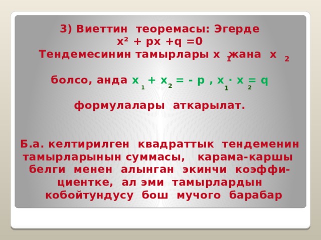 3) Виеттин теоремасы: Эгерде x² + px +q =0 Тендемесинин тамырлары х жана х  болсо, анда х + х = - p , х · х = q  формулалары аткарылат.   Б.а. келтирилген квадраттык тендеменин тамырларынын суммасы, карама-каршы белги менен алынган экинчи коэффи- циентке, ал эми тамырлардын  кобойтундусу бош мучого барабар 1 2  2 1 1 2 