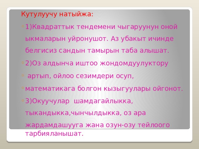 Кутулуучу натыйжа: 1)Квадраттык тендемени чыгаруунун оной ыкмаларын уйронушот. Аз убакыт ичинде белгисиз сандын тамырын таба алышат. 2)Оз алдынча иштоо жондомдуулуктору  артып, ойлоо сезимдери осуп, математикага болгон кызыгуулары ойгонот. 3)Окуучулар шамдагайлыкка, тыкандыкка,чынчылдыкка, оз ара жардамдашууга жана озун-озу тейлоого 1)Квадраттык тендемени чыгаруунун оной ыкмаларын уйронушот. Аз убакыт ичинде белгисиз сандын тамырын таба алышат. 2)Оз алдынча иштоо жондомдуулуктору  артып, ойлоо сезимдери осуп, математикага болгон кызыгуулары ойгонот. 3)Окуучулар шамдагайлыкка, тыкандыкка,чынчылдыкка, оз ара жардамдашууга жана озун-озу тейлоого  тарбияланышат. 
