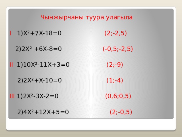   Чынжырчаны туура улагыла I 1)X²+7X-18=0 (2;-2,5)  2)2X² +6X-8=0 (-0,5;-2,5) II 1)10X²-11X+3=0 (2;-9)  2)2X²+X-10=0 (1;-4) III 1)2X²-3X-2=0 (0,6;0,5)  2)4X²+12X+5=0 (2;-0,5) 