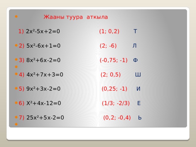  Жааны туура аткыла  1) 2x²-5x+2=0 (1; 0,2) Т 2) 5x²-6x+1=0 (2; -6) Л 3) 8x²+6x-2=0 (-0,75; -1) Ф   4) 4x²+7x+3=0 (2; 0,5) Ш 5) 9x²+3x-2=0 (0,25; -1) И 6) X²+4x-12=0 (1/3; -2/3) Е 7) 25x²+5x-2=0 (0,2; -0,4) Ь 