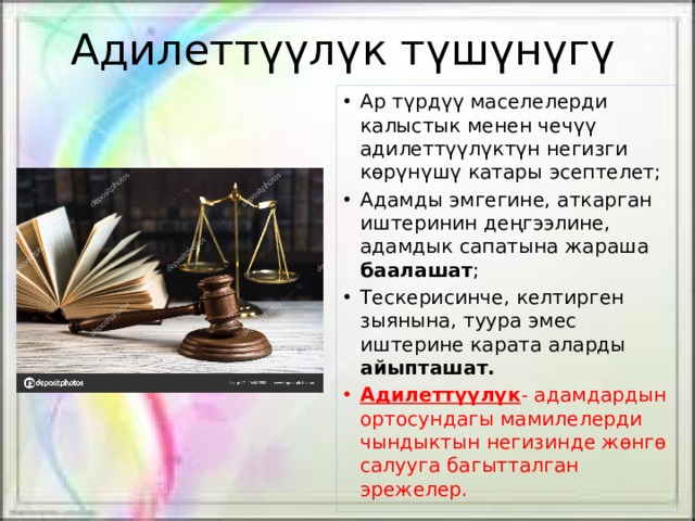 Адилеттүүлүк түшүнүгү Ар түрдүү маселелерди калыстык менен чечүү адилеттүүлүктүн негизги көрүнүшү катары эсептелет; Адамды эмгегине, аткарган иштеринин деңгээлине, адамдык сапатына жараша баалашат ; Тескерисинче, келтирген зыянына, туура эмес иштерине карата аларды айыпташат. Адилеттүүлүк - адамдардын ортосундагы мамилелерди чындыктын негизинде жөнгө салууга багытталган эрежелер. 