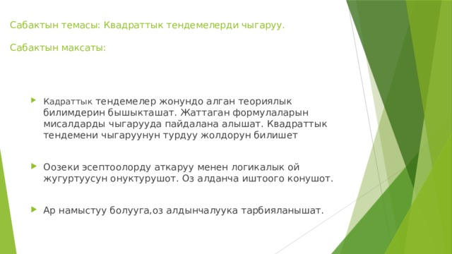 Сабактын темасы: Квадраттык тендемелерди чыгаруу.   Сабактын максаты:   Кадраттык тендемелер жонундо алган теориялык билимдерин бышыкташат. Жаттаган формулаларын мисалдарды чыгарууда пайдалана алышат. Квадраттык тендемени чыгаруунун турдуу жолдорун билишет Оозеки эсептоолорду аткаруу менен логикалык ой жугуртуусун онуктурушот. Оз алданча иштоого конушот. Ар намыстуу болууга,оз алдынчалуука тарбияланышат. 