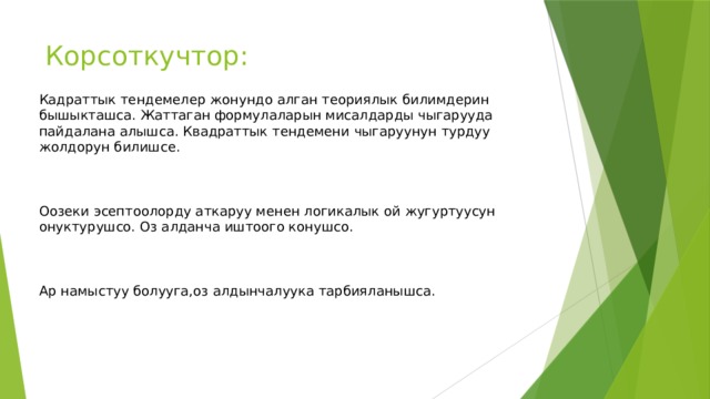 Корсоткучтор: Кадраттык тендемелер жонундо алган теориялык билимдерин бышыкташса. Жаттаган формулаларын мисалдарды чыгарууда пайдалана алышса. Квадраттык тендемени чыгаруунун турдуу жолдорун билишсе. Оозеки эсептоолорду аткаруу менен логикалык ой жугуртуусун онуктурушсо. Оз алданча иштоого конушсо. Ар намыстуу болууга,оз алдынчалуука тарбияланышса. 