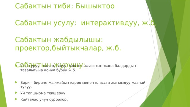 Сабактын тиби: Бышыктоо   Сабактын усулу: интерактивдуу, ж.б,   Сабактын жабдылышы: проектор,быйтыкчалар, ж.б.   Сабактын журушу: Уюштуруу: саламдашуу ,жоктоо, класстын жана балдардын тазалыгына конул буруу ж.б. Бири – бирине жылмайып кароо менен класста жагымдуу маанай тузуу. Уй тапшырма текшеруу Кайталоо учун суроолор: 