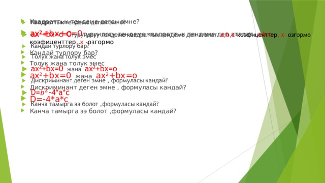 Квадраттык тендеме деген эмне? ах 2 +bx+c=0 турундогу тендеме квадраттык тендеме деп аталат. а,b,с- коэфиценттер , х - озгормо Кандай турлору бар? Толук жана толук эмес ах 2 +bx=0 жана ах 2 +bx=о Дискриминант деген эмне , формуласы кандай? D=-4*а*с Канча тамырга ээ болот ,формуласы кандай?   