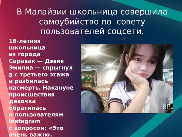 В Малайзии школьница совершила самоубийство по совету пользователей соцсети. 16-летняя школьница из города Саравак — Дэвия Эмилиа —  спрыгнула  с третьего этажа и разбилась насмерть. Накануне происшествия девочка обратилась к пользователям Instagram с вопросом: «Это очень важно. Помогите мне выбрать — жизнь или смерть». 69% участников ответили, что она должна умереть. 