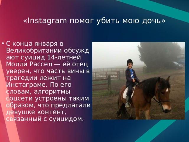  «Instagram помог убить мою дочь»   С конца января в Великобритании обсуждают суицид 14-летней Молли Рассел — её отец уверен, что часть вины в трагедии лежит на Инстаграме. По его словам, алгоритмы соцсети устроены таким образом, что предлагали девушке контент, связанный с суицидом. 