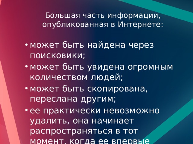 Большая часть информации, опубликованная в Интернете:   может быть найдена через поисковики; может быть увидена огромным количеством людей; может быть скопирована, переслана другим; ее практически невозможно удалить, она начинает распространяться в тот момент, когда ее впервые публикуют. может быть найдена через поисковики; может быть увидена огромным количеством людей; может быть скопирована, переслана другим; ее практически невозможно удалить, она начинает распространяться в тот момент, когда ее впервые публикуют. 
