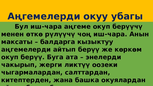  Аңгемелерди окуу убагы  Бул иш-чара аңгеме окуп берүүчү менен өткө рүлүүчү чоң иш-чара. Анын максаты – балдарга кызыктуу аңгемелерди айтып берүү же көркөм окуп берүү. Буга ата – энелерди чакырып, жерги ликтүү оозеки чыгармалардан, салттардан, китептерден, жана башка окуялардан айтып берсе болот. 