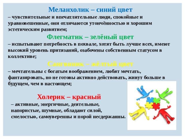 Меланхолик – синий цвет   – чувствительные и впечатлительные люди, спокойные и уравновешенные, они отличаются утончённостью и хорошим эстетическим развитием; Флегматик – зелёный цвет  – испытывают потребность в похвале, хотят быть лучше всех, имеют высокий уровень притязаний, озабочены собственным статусом в коллективе; Сангвиник – жёлтый цвет   – мечтательны с богатым воображением, любят мечтать, фантазировать, но не готовы активно действовать, живут больше в будущем, чем в настоящем;  Холерик – красный  – активные, энергичные, деятельные, напористые, шумные, обладают силой, смелостью, самоуверенны и порой несдержанны. 