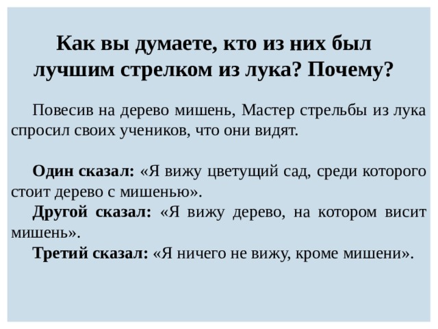 Как вы думаете, кто из них был лучшим стрелком из лука? Почему? Повесив на дерево мишень, Мастер стрельбы из лука спросил своих учеников, что они видят. Один сказал: «Я вижу цветущий сад, среди которого стоит дерево с мишенью». Другой сказал: «Я вижу дерево, на котором висит мишень». Третий сказал: «Я ничего не вижу, кроме мишени». 