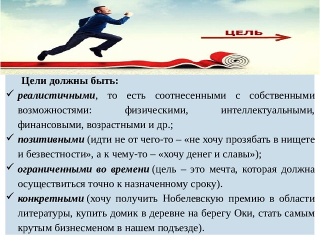  Цели должны быть: реалистичными , то есть соотнесенными с собственными возможностями: физическими, интеллектуальными, финансовыми, возрастными и др.; позитивными  (идти не от чего-то – «не хочу прозябать в нищете и безвестности», а к чему-то – «хочу денег и славы»); ограниченными во времени  (цель – это мечта, которая должна осуществиться точно к назначенному сроку). конкретными  (хочу получить Нобелевскую премию в области литературы, купить домик в деревне на берегу Оки, стать самым крутым бизнесменом в нашем подъезде). 
