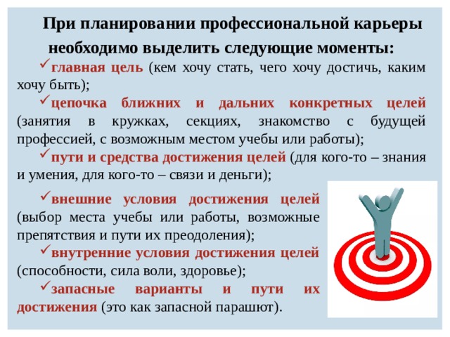 При планировании профессиональной карьеры необходимо выделить следующие моменты: главная цель (кем хочу стать, чего хочу достичь, каким хочу быть); цепочка ближних и дальних конкретных целей (занятия в кружках, секциях, знакомство с будущей профессией, с возможным местом учебы или работы); пути и средства достижения целей (для кого-то – знания и умения, для кого-то – связи и деньги); внешние условия достижения целей (выбор места учебы или работы, возможные препятствия и пути их преодоления); внутренние условия достижения целей (способности, сила воли, здоровье); запасные варианты и пути их достижения (это как запасной парашют). 