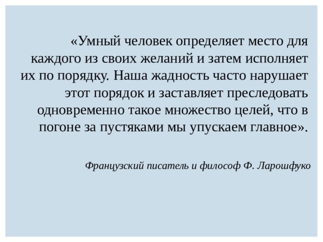 «Умный человек определяет место для каждого из своих желаний и затем исполняет их по порядку. Наша жадность часто нарушает этот порядок и заставляет преследовать одновременно такое множество целей, что в погоне за пустяками мы упускаем главное». Французский писатель и философ Ф. Ларошфуко 
