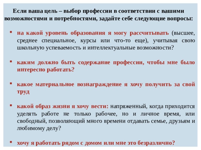 Если ваша цель – выбор профессии в соответствии с вашими возможностями и потребностями, задайте себе следующие вопросы: на какой уровень образования я могу рассчитывать (высшее, среднее специальное, курсы или что-то еще), учитывая свою школьную успеваемость и интеллектуальные возможности? каким должно быть содержание профессии, чтобы мне было интересно работать?  какое материальное вознаграждение я хочу получить за свой труд – реальный минимум заработной платы?  какой образ жизни я хочу вести: напряженный, когда приходится уделять работе не только рабочее, но и личное время, или свободный, позволяющий много времени отдавать семье, друзьям и любимому делу? хочу я работать рядом с домом или мне это безразлично? 