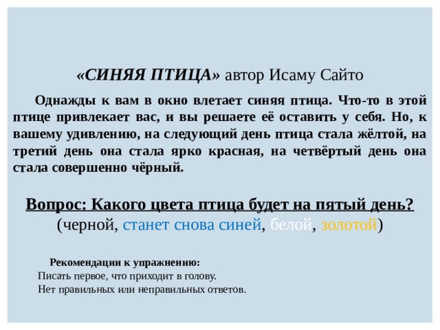 «СИНЯЯ ПТИЦА» автор Исаму Сайто  Однажды к вам в окно влетает синяя птица. Что-то в этой птице привлекает вас, и вы решаете её оставить у себя. Но, к вашему удивлению, на следующий день птица стала жёлтой, на третий день она стала ярко красная, на четвёртый день она стала совершенно чёрный.  Вопрос: Какого цвета птица будет на пятый день? (черной, станет снова синей , белой , золотой )   Рекомендации к упражнению:  Писать первое, что приходит в голову.  Нет правильных или неправильных ответов. 