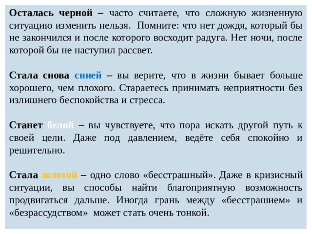 Осталась черной – часто считаете, что сложную жизненную ситуацию изменить нельзя. Помните: что нет дождя, который бы не закончился и после которого восходит радуга. Нет ночи, после которой бы не наступил рассвет.  Стала снова синей – вы верите, что в жизни бывает больше хорошего, чем плохого. Стараетесь принимать неприятности без излишнего беспокойства и стресса.  Станет белой – вы чувствуете, что пора искать другой путь к своей цели. Даже под давлением, ведёте себя спокойно и решительно.  Стала золотой – одно слово «бесстрашный». Даже в кризисный ситуации, вы способы найти благоприятную возможность продвигаться дальше. Иногда грань между «бесстрашием» и «безрассудством» может стать очень тонкой. 