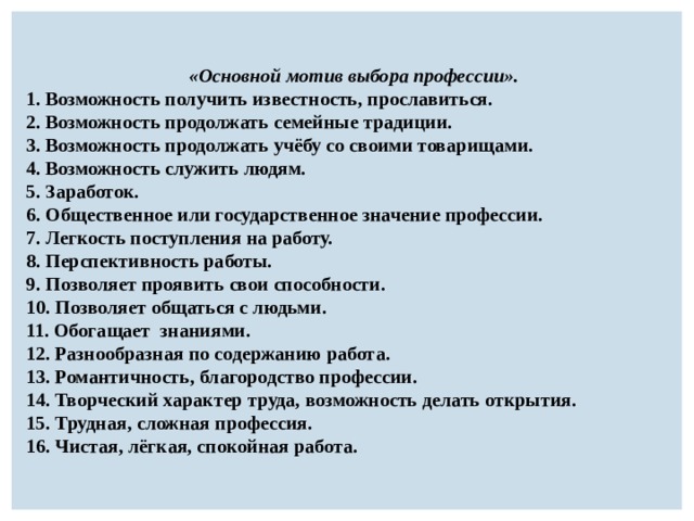   «Основной мотив выбора профессии».   1. Возможность получить известность, прославиться. 2. Возможность продолжать семейные традиции. 3. Возможность продолжать учёбу со своими товарищами. 4. Возможность служить людям. 5. Заработок. 6. Общественное или государственное значение профессии. 7. Легкость поступления на работу. 8. Перспективность работы. 9. Позволяет проявить свои способности. 10. Позволяет общаться с людьми. 11. Обогащает  знаниями. 12. Разнообразная по содержанию работа. 13. Романтичность, благородство профессии. 14. Творческий характер труда, возможность делать открытия. 15. Трудная, сложная профессия. 16. Чистая, лёгкая, спокойная работа. 