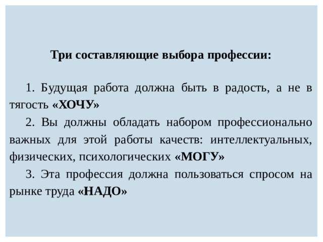 Три составляющие выбора профессии: 1. Б удущая работа должна быть в радость, а не в тягость «ХОЧУ» 2. Вы должны обладать набором профессионально важных для этой работы качеств: интеллектуальных, физических, психологических «МОГУ» 3. Эта профессия должна пользоваться спросом на рынке труда «НАДО» 