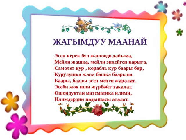 Жагымдуу маанай Эсеп керек бул жашоодо дайыма, Мейли жашка, мейли энкейген карыга. Самолет кур , корабль кур баары бир, Курулушка жана башка баарына. Баары, баары эсеп менен жаралат, Эсеби жок иши жүрбөйт такалат. Ошондуктан математика илими, Илимдердин падышасы аталат.  