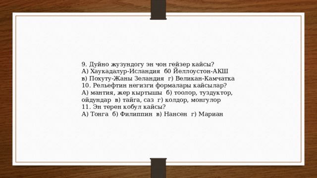 9. Дуйно жузундогу эн чон гейзер кайсы? А) Хаукадалур-Исландия б0 Йеллоустон-АКШ в) Похуту-Жаны Зеландия г) Великан-Камчатка 10. Рельефтин негизги формалары кайсылар? А) мантия, жер кыртышы б) тоолор, туздуктор, ойдундар в) тайга, саз г) колдор, монгулор 11. Эн терен кобул кайсы? А) Тонга б) Филиппин в) Нансен г) Мариан 