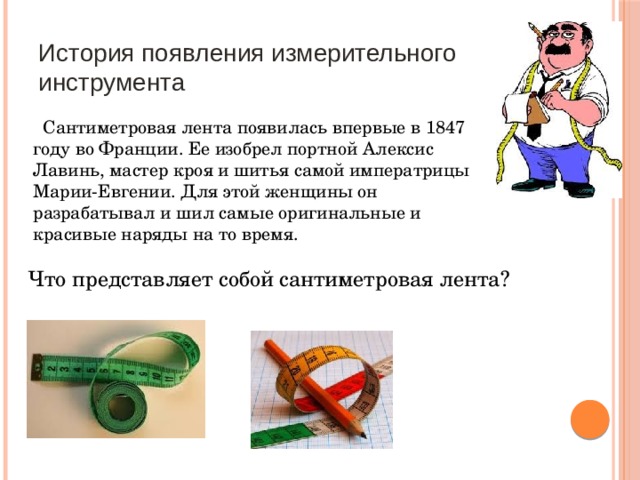 История появления измерительного инструмента  Сантиметровая лента появилась впервые в 1847 году во Франции. Ее изобрел портной Алексис Лавинь, мастер кроя и шитья самой императрицы Марии-Евгении. Для этой женщины он разрабатывал и шил самые оригинальные и красивые наряды на то время. Что представляет собой сантиметровая лента? 
