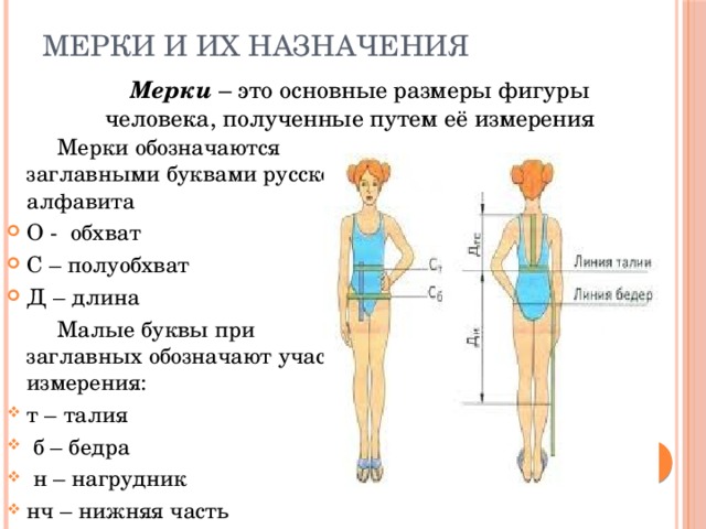 Мерки и их назначения    Мерки  – это основные размеры фигуры человека, полученные путем её измерения  Мерки обозначаются заглавными буквами русского алфавита О - обхват С – полуобхват Д – длина  Малые буквы при заглавных обозначают участок измерения: т – талия  б – бедра  н – нагрудник нч – нижняя часть 