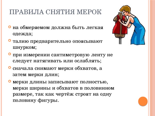 Правила снятия мерок   на обмеряемом должна быть легкая одежда; талию предварительно опоясывают шнурком; при измерении сантиметровую ленту не следует натягивать или ослаблять; сначала снимают мерки обхватов, а затем мерки длин; мерки длины записывают полностью, мерки ширины и обхватов в половинном размере, так как чертёж строят на одну половину фигуры. 