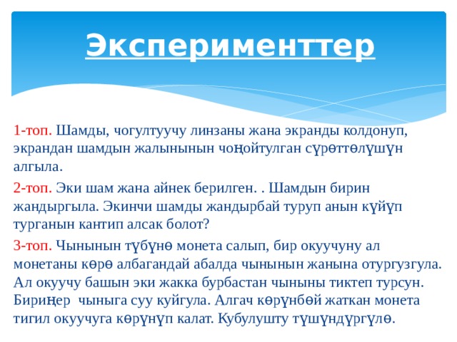 Эксперименттер 1-топ. Шамды, чогултуучу линзаны жана экранды колдонуп, экрандан шамдын жалынынын чоңойтулган сүрѳттѳлүшүн алгыла. 2-топ. Эки шам жана айнек берилген. . Шамдын бирин жандыргыла. Экинчи шамды жандырбай туруп анын күйүп турганын кантип алсак болот? 3-топ. Чынынын түбүнѳ монета салып, бир окуучуну ал монетаны кѳрѳ албагандай абалда чынынын жанына отургузгула. Ал окуучу башын эки жакка бурбастан чыныны тиктеп турсун. Бириңер чыныга суу куйгула. Алгач кѳрүнбѳй жаткан монета тигил окуучуга кѳрүнүп калат. Кубулушту түшүндүргүлѳ. 