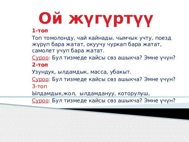 Ой жүгүртүү 1-топ Топ томолонду, чай кайнады, чымчык учту, поезд жүрүп бара жатат, окуучу чуркап бара жатат, самолет учуп бара жатат. Суроо : Бул тизмеде кайсы сөз ашыкча? Эмне үчүн? 2-топ Узундук, ылдамдык, масса, убакыт. Суроо : Бул тизмеде кайсы сөз ашыкча? Эмне үчүн? 3-топ Ылдамдык,жол, ылдамдануу, которулуш, Суроо : Бул тизмеде кайсы сөз ашыкча? Эмне үчүн? 