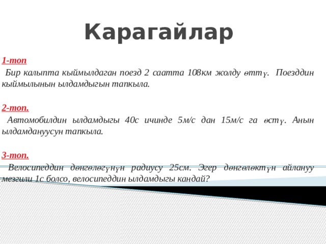 Карагайлар  1-топ  Бир калыпта кыймылдаган поезд 2 саатта 108км жолду өттү. Поезддин кыймылынын ылдамдыгын тапкыла.  2-топ.  Автомобилдин ылдамдыгы 40с ичинде 5м/с дан 15м/с га өстү. Анын ылдамдануусун тапкыла.  3-топ.  Велосипеддин дөнгөлөгүнүн радиусу 25см. Эгер дөнгөлөктүн айлануу мезгили 1с болсо, велосипеддин ылдамдыгы кандай? 