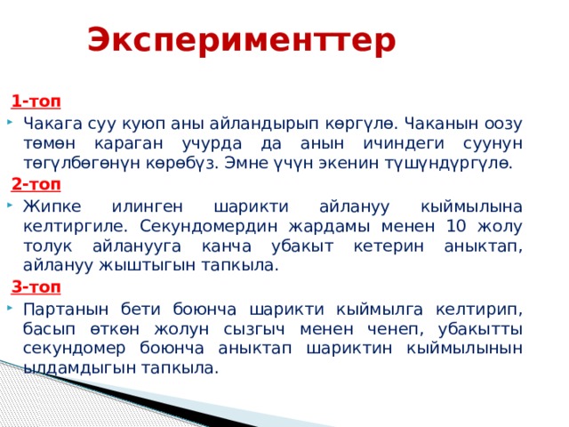 Эксперименттер 1-топ Чакага суу куюп аны айландырып көргүлө. Чаканын оозу төмөн караган учурда да анын ичиндеги суунун төгүлбөгөнүн көрөбүз. Эмне үчүн экенин түшүндүргүлө. 2-топ Жипке илинген шарикти айлануу кыймылына келтиргиле. Секундомердин жардамы менен 10 жолу толук айланууга канча убакыт кетерин аныктап, айлануу жыштыгын тапкыла. 3-топ Партанын бети боюнча шарикти кыймылга келтирип, басып өткөн жолун сызгыч менен ченеп, убакытты секундомер боюнча аныктап шариктин кыймылынын ылдамдыгын тапкыла.  
