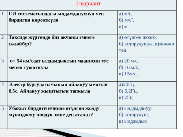 1-вариант 1 СИ системасындагы ылдамдануунун чен бирдигин көрсөткүлө 2 а) м/c, Таксиде жүргөндө биз акчаны эмнеге төлөйбүз? 3 4 б) м/c 2 , а) өтүлгөн жолго,  υ= 54 км/саат ылдамдыктын маанисин м/c менен туюнткула в) м 5 Электр бургулагычынын айлануу мезгили 0,5с. Айлануу жыштыгын тапкыла а) 20 м/c, б) которулушка, в)экөөнө тең б) 16 м/c, а)20Гц, Убакыт бирдиги ичинде өтүлгөн жолду мүнөздөөчү чоңдук эмне деп аталат? в) 15м/c, б) 0,2Гц, а) ылдамдануу, в) 2Гц б) которулуш, в) ылдамдык 