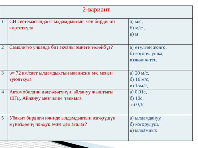2-вариант 1 СИ системасындагы ылдамдыктын чен бирдигин көрсөткүлө 2 Самолетто учканда биз акчаны эмнеге төлөйбүз? 3 а) м/c, υ= 72 км/саат ылдамдыктын маанисин м/c менен туюнткула б) м/c 2 , а) өтүлгөн жолго, 4 5 Автомобилдин дөңгөлөгүнүн айлануу жыштыгы 10Гц. Айлануу мезгилин тапкыла а) 20 м/c, б) которулушка, в) м б) 16 м/c, Убакыт бирдиги ичинде ылдамдыктын өзгөрүшүн мүнөздөөчү чоңдук эмне деп аталат? в)экөөнө тең а) 0,01с, в) 15м/c, б) 10с, а) ылдамдануу, б) которулуш,  в) 0,1с в) ылдамдык 