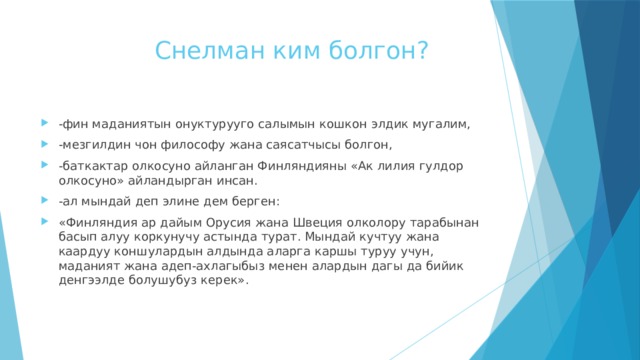  Снелман ким болгон?   -фин маданиятын онуктурууго салымын кошкон элдик мугалим, -мезгилдин чон философу жана саясатчысы болгон, -баткактар олкосуно айланган Финляндияны «Ак лилия гулдор олкосуно» айландырган инсан. -ал мындай деп элине дем берген: «Финляндия ар дайым Орусия жана Швеция олколору тарабынан басып алуу коркунучу астында турат. Мындай кучтуу жана каардуу коншулардын алдында аларга каршы туруу учун, маданият жана адеп-ахлагыбыз менен алардын дагы да бийик денгээлде болушубуз керек». 