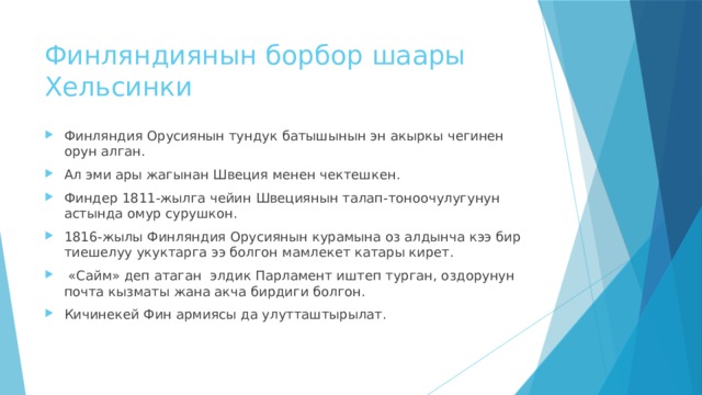 Финляндиянын борбор шаары Хельсинки Финляндия Орусиянын тундук батышынын эн акыркы чегинен орун алган. Ал эми ары жагынан Швеция менен чектешкен. Финдер 1811-жылга чейин Швециянын талап-тоноочулугунун астында омур сурушкон. 1816-жылы Финляндия Орусиянын курамына оз алдынча кээ бир тиешелуу укуктарга ээ болгон мамлекет катары кирет.  «Сайм» деп атаган элдик Парламент иштеп турган, оздорунун почта кызматы жана акча бирдиги болгон. Кичинекей Фин армиясы да улутташтырылат. 