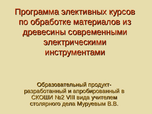 Программа элективных курсов по обработке материалов из древесины современными электрическими инструментами Образовательный продукт-разработанный и апробированный в СКОШИ №2 VIII вида учителем столярного дела Муруевым В.В. 