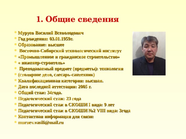 1 . Общие сведения Муруев Василий Всеволодович Год рождения: 03 .01.1959г. Образование: высшее  Восточно-Сибирский технологический институт «Промышленное и гражданское строительство» « инженер - строитель»  Преподаваемый предмет (предметы):  технология  (столярное дело, слесарь-сантехник) Квалификационная категория: высшая. Дата последней аттестации: 200 5 г. Общий стаж: 34года. Педагогический стаж: 23 года Педагогический стаж в СКОШИ I вида: 9 лет Педагогический стаж в СКОШИ №2 VIII вида : 3года Контактная информация для связи: muruev.vasili@mail.ru  