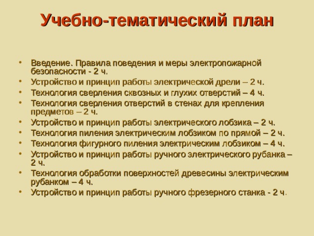 Учебно-тематический план   Введение. Правила поведения и меры электропожарной безопасности - 2 ч.  Устройство и принцип работы электрической дрели – 2 ч. Технология сверления сквозных и глухих отверстий – 4 ч. Технология сверления отверстий в стенах для крепления предметов – 2 ч. Устройство и принцип работы электрического лобзика – 2 ч. Технология пиления электрическим лобзиком по прямой – 2 ч. Технология фигурного пиления электрическим лобзиком – 4 ч. Устройство и принцип работы ручного электрического рубанка – 2 ч. Технология обработки поверхностей древесины электрическим рубанком – 4 ч. Устройство и принцип работы ручного фрезерного станка - 2 ч . 