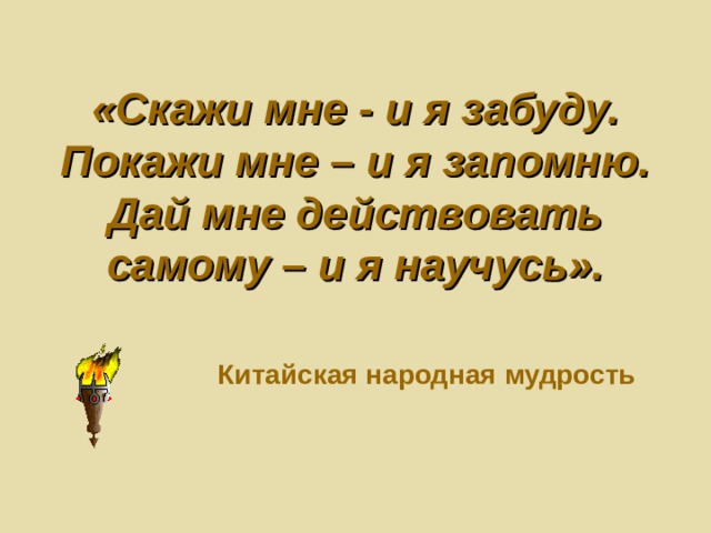 «Скажи мне - и я забуду.  Покажи мне – и я запомню.  Дай мне действовать самому – и я научусь».     Китайская народная мудрость 