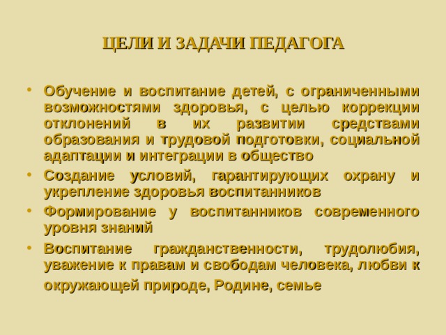 ЦЕЛИ И ЗАДАЧИ ПЕДАГОГА Обучение и воспитание детей, с ограниченными возможностями здоровья, с целью коррекции отклонений в их развитии средствами образования и трудовой подготовки, социальной адаптации и интеграции в общество Создание условий, гарантирующих охрану и укрепление здоровья воспитанников Формирование у воспитанников современного уровня знаний Воспитание гражданственности, трудолюбия, уважение к правам и свободам человека, любви к окружающей природе, Родине, семье  