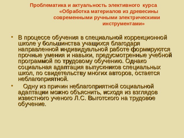 Проблематика и  актуальность элективного курса  «Обработка материалов из древесины  современными ручными электрическими  инструментами»   В процессе обучения в специальной коррекционной школе у большинства учащихся благодаря направленной индивидуальной работе формируются прочные умения и навыки, предусмотренные учебной программой по трудовому обучению. Однако социальная адаптация выпускников специальных школ, по свидетельству многих авторов, остается неблагоприятной.  Одну из причин неблагоприятной социальной адаптации можно объяснить, исходя из взглядов известного ученого Л.С. Выготского на трудовое обучение. 